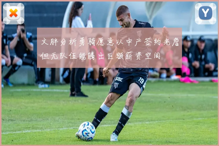 文胖分析勇骑愿意以中产签约老詹但无队伍能腾出巨额薪资空间