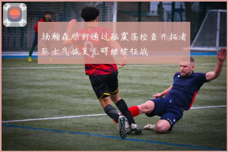 杨瀚森顺利通过脑震荡检查开拓者队士气恢复无碍继续征战