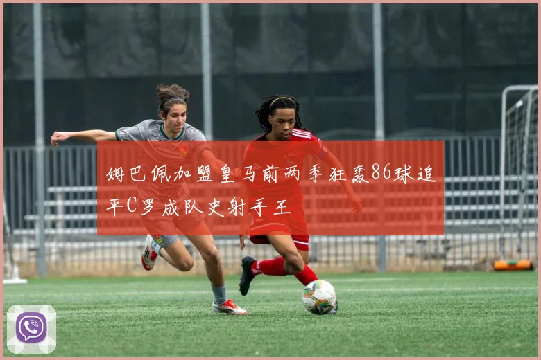 姆巴佩加盟皇马前两季狂轰86球追平C罗成队史射手王