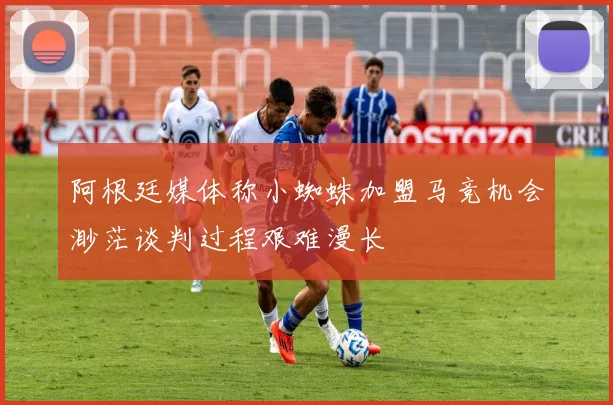 阿根廷媒体称小蜘蛛加盟马竞机会渺茫谈判过程艰难漫长