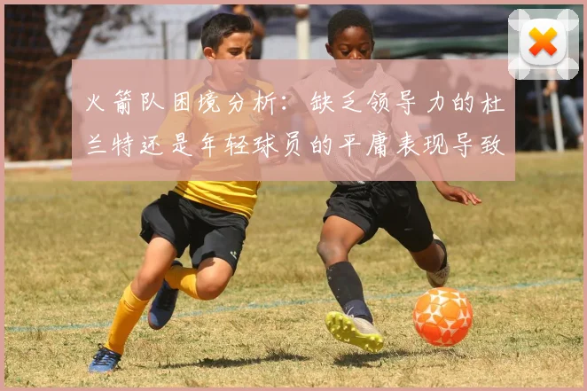 火箭队困境分析：缺乏领导力的杜兰特还是年轻球员的平庸表现导致的问题