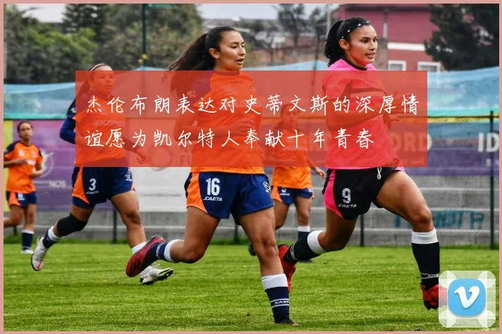 杰伦布朗表达对史蒂文斯的深厚情谊愿为凯尔特人奉献十年青春