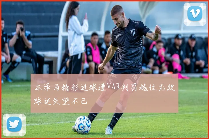 本泽马精彩进球遭VAR判罚越位无效球迷失望不已