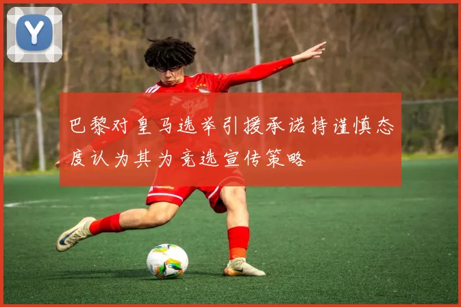 巴黎对皇马选举引援承诺持谨慎态度认为其为竞选宣传策略