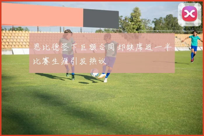 恩比德签下巨额合同却缺席近一半比赛生涯引发热议