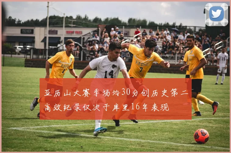 亚历山大赛季场均30分创历史第二高效纪录仅次于库里16年表现