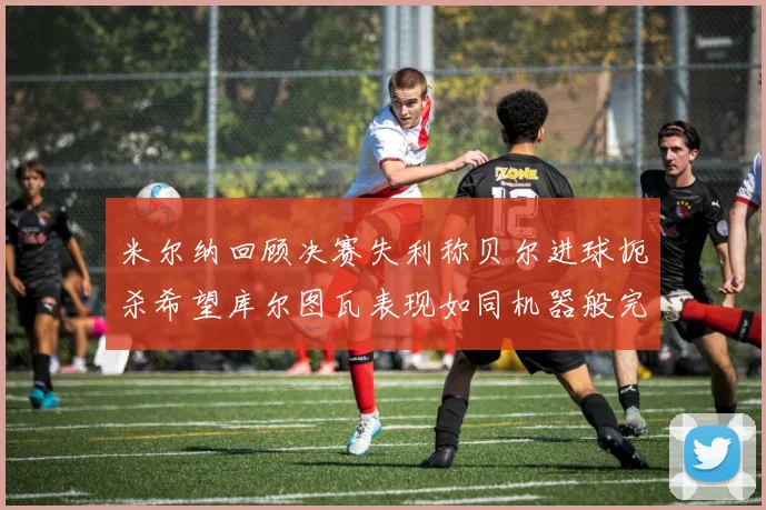 米尔纳回顾决赛失利称贝尔进球扼杀希望库尔图瓦表现如同机器般完美