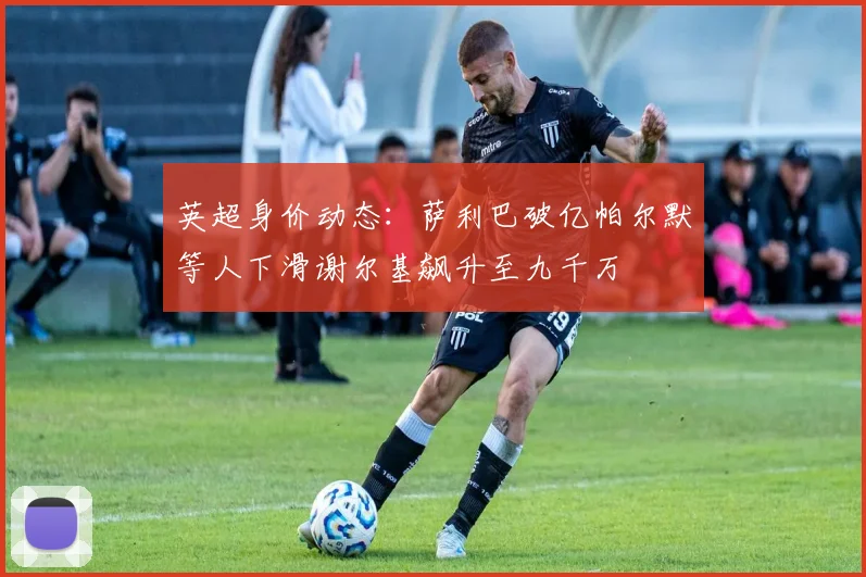 英超身价动态：萨利巴破亿帕尔默等人下滑谢尔基飙升至九千万