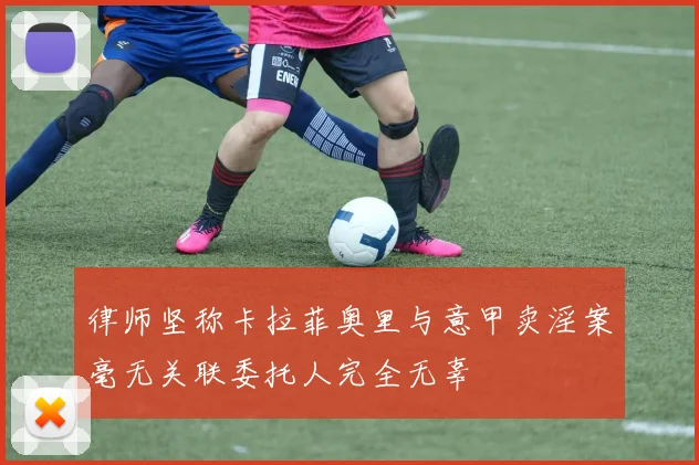 律师坚称卡拉菲奥里与意甲卖淫案毫无关联委托人完全无辜