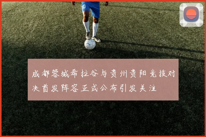 成都蓉城希拉谷与贵州贵阳竞技对决首发阵容正式公布引发关注