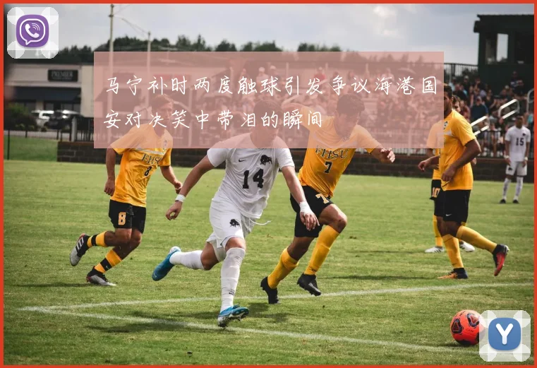马宁补时两度触球引发争议海港国安对决笑中带泪的瞬间